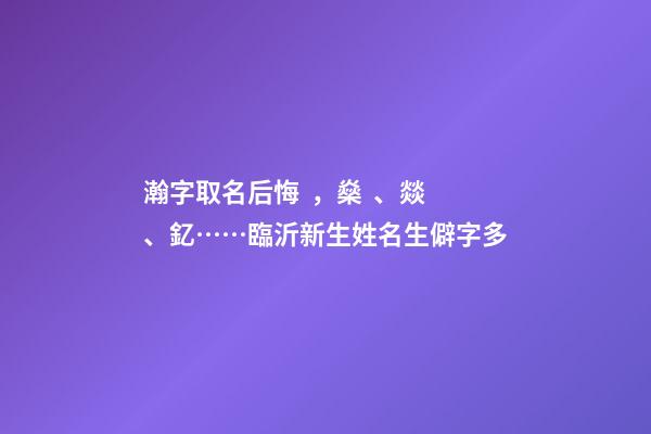 瀚字取名后悔，燊、燚、釔……臨沂新生姓名生僻字多